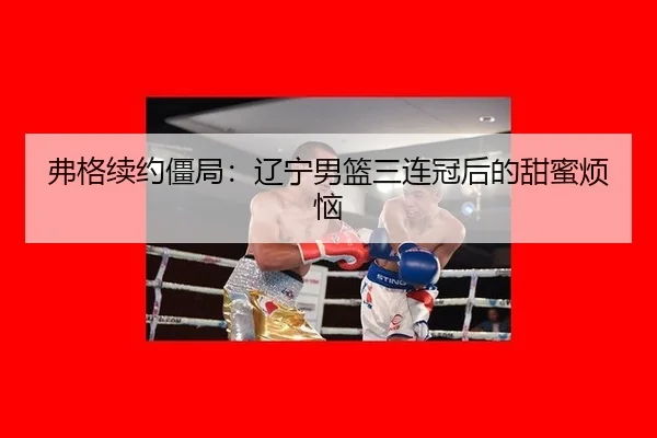 弗格续约僵局：辽宁男篮三连冠后的甜蜜烦恼