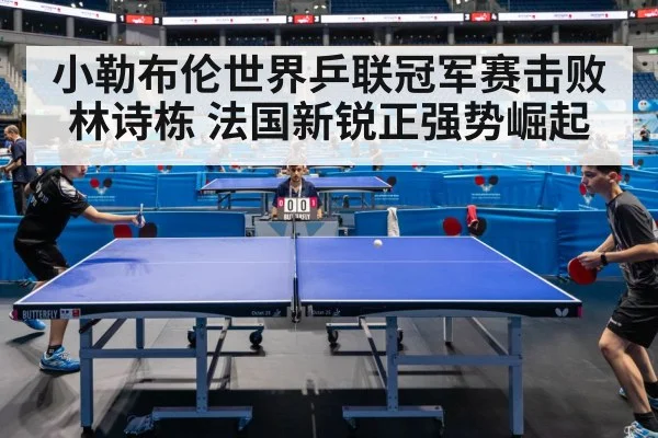 小勒布伦世界乒联冠军赛击败林诗栋 法国新锐正强势崛起