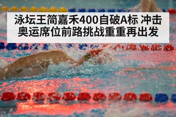 泳坛王简嘉禾400自破A标 冲击奥运席位前路挑战重重再出发