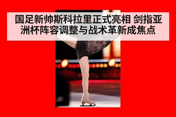 国足新帅斯科拉里正式亮相 剑指亚洲杯阵容调整与战术革新成焦点