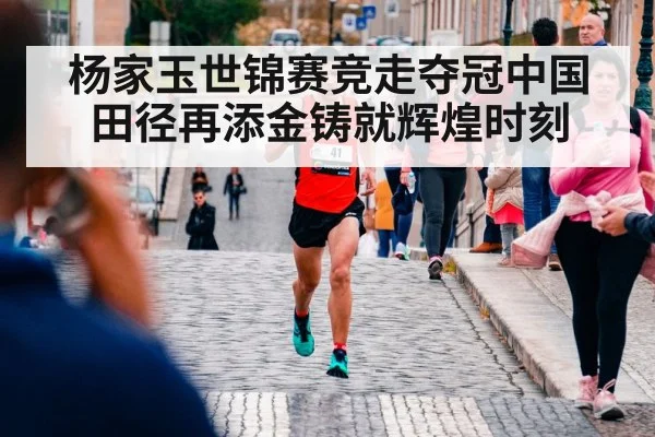 杨家玉世锦赛竞走夺冠中国田径再添金铸就辉煌时刻